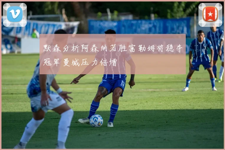 默森分析阿森纳若胜富勒姆将稳夺冠军曼城压力倍增