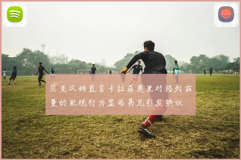 贝克汉姆直言卡拉菲奥里对格列兹曼的犯规行为显而易见引发热议
