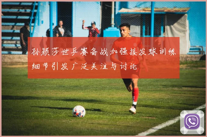 孙颖莎世乒赛备战加强接发球训练细节引发广泛关注与讨论
