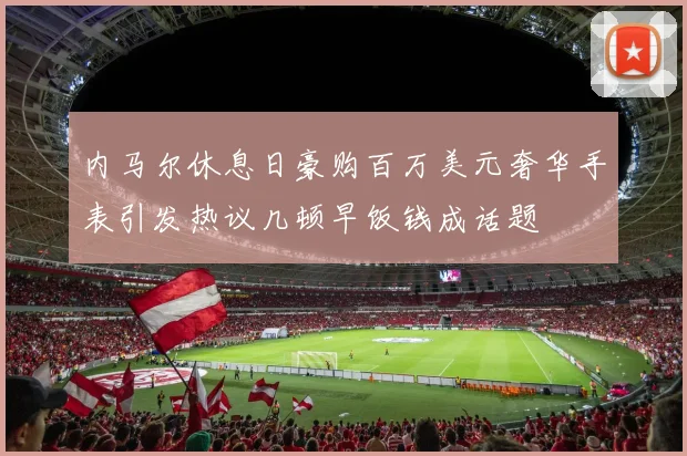 内马尔休息日豪购百万美元奢华手表引发热议几顿早饭钱成话题