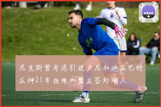 尼克斯曾考虑引进卢尼和迪亚巴特庄神21年拒绝加盟后签约湖人