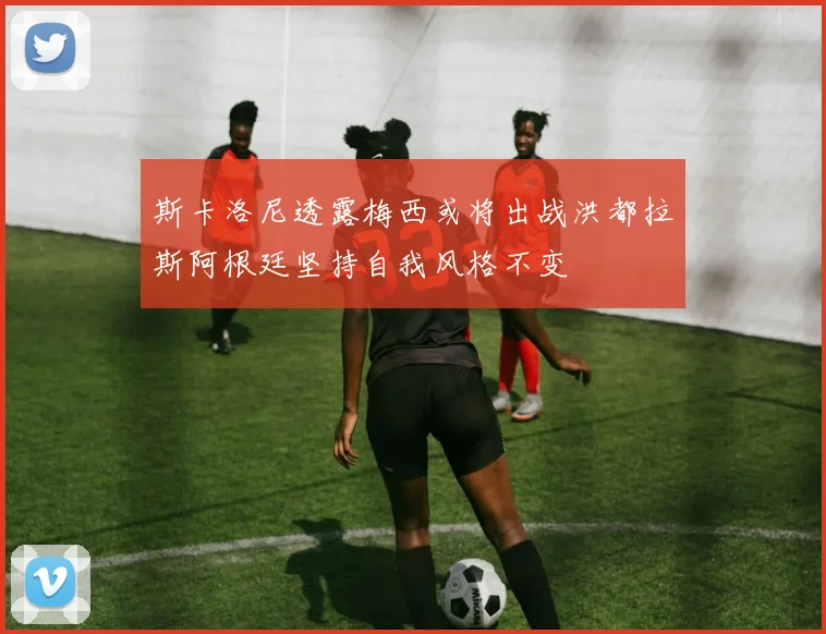斯卡洛尼透露梅西或将出战洪都拉斯阿根廷坚持自我风格不变