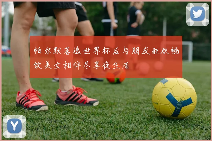 帕尔默落选世界杯后与朋友狂欢畅饮美女相伴尽享夜生活