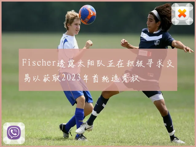 Fischer透露太阳队正在积极寻求交易以获取2023年首轮选秀权