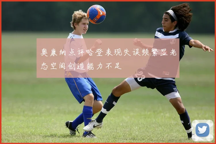 奥康纳点评哈登表现失误频繁显老态空间创造能力不足