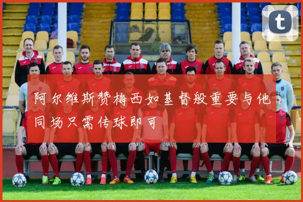 阿尔维斯赞梅西如基督般重要与他同场只需传球即可
