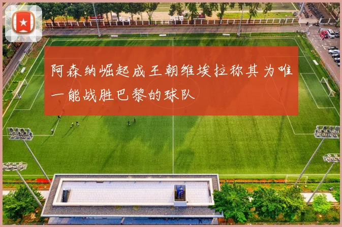 阿森纳崛起成王朝维埃拉称其为唯一能战胜巴黎的球队