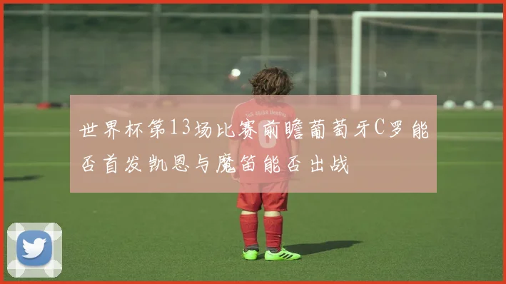 世界杯第13场比赛前瞻葡萄牙C罗能否首发凯恩与魔笛能否出战