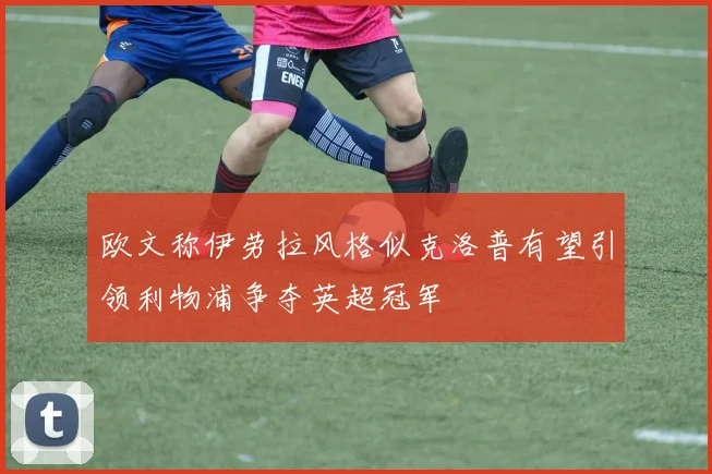 欧文称伊劳拉风格似克洛普有望引领利物浦争夺英超冠军