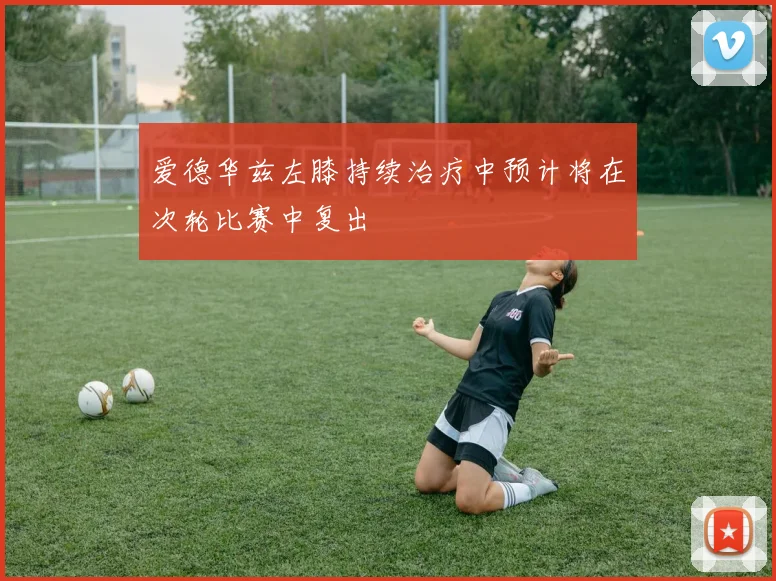 爱德华兹左膝持续治疗中预计将在次轮比赛中复出
