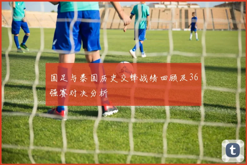 国足与泰国历史交锋战绩回顾及36强赛对决分析