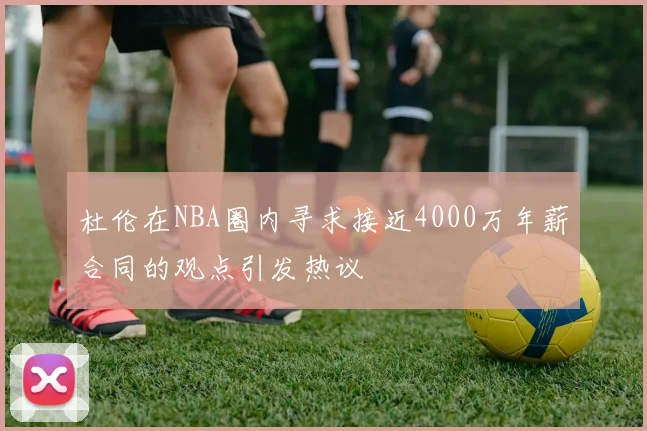 杜伦在NBA圈内寻求接近4000万年薪合同的观点引发热议