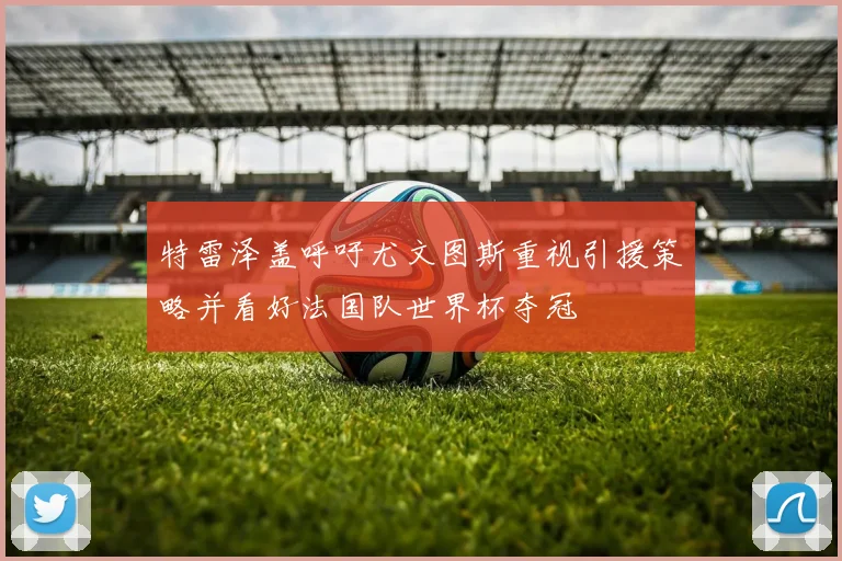 特雷泽盖呼吁尤文图斯重视引援策略并看好法国队世界杯夺冠