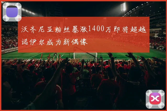 沃齐尼亚粉丝暴涨1400万即将超越诺伊尔成为新偶像