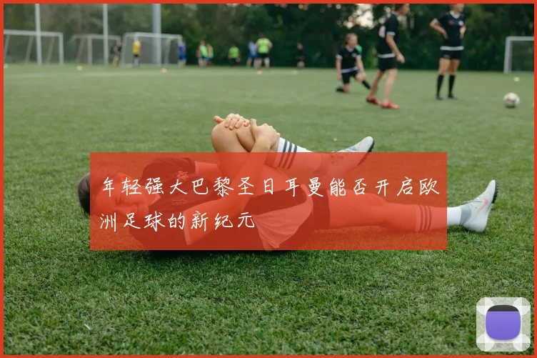年轻强大巴黎圣日耳曼能否开启欧洲足球的新纪元
