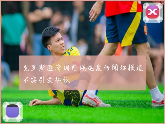 克罗斯澄清姆巴佩炮轰传闻称报道不实引发热议