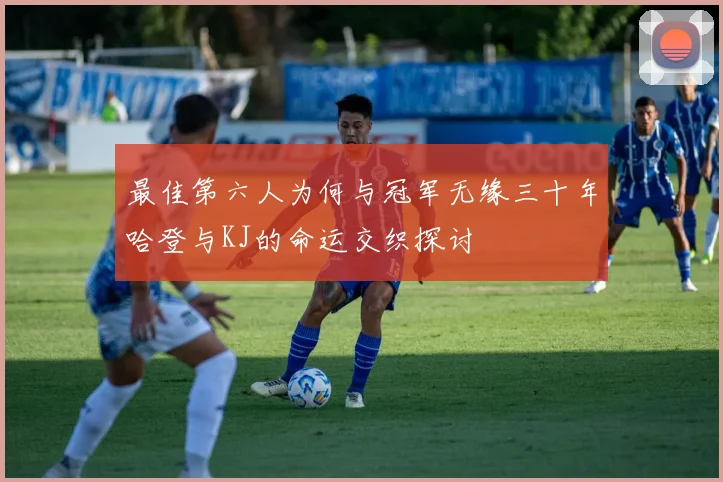 最佳第六人为何与冠军无缘三十年哈登与KJ的命运交织探讨