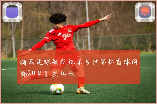 梅西进球刷新纪录与世界杯首球间隔20年引发热议