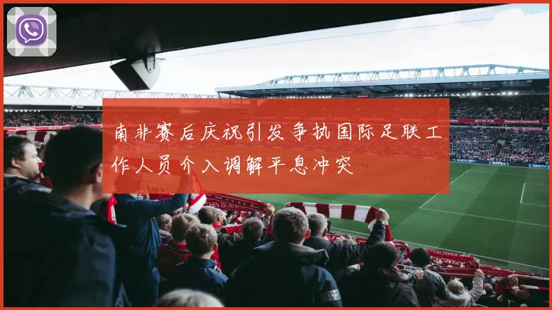 南非赛后庆祝引发争执国际足联工作人员介入调解平息冲突