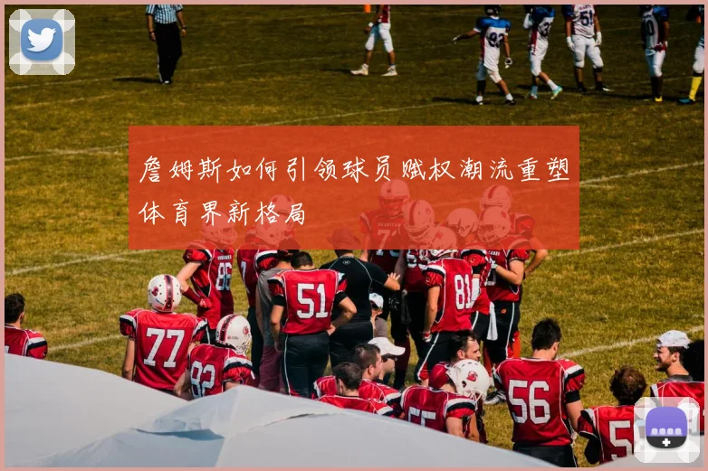 詹姆斯如何引领球员赋权潮流重塑体育界新格局