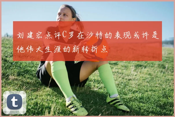 刘建宏点评C罗在沙特的表现或许是他伟大生涯的新转折点