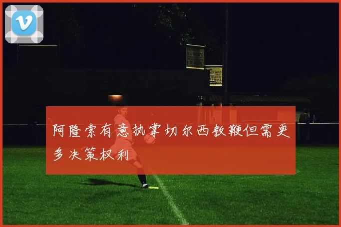 阿隆索有意执掌切尔西教鞭但需更多决策权利