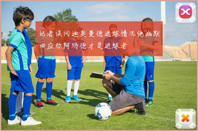 记者误问迪奥曼德进球情况他幽默回应称阿玛德才是进球者