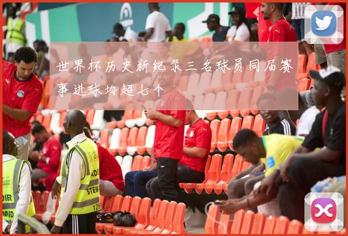 世界杯历史新纪录三名球员同届赛事进球均超七个